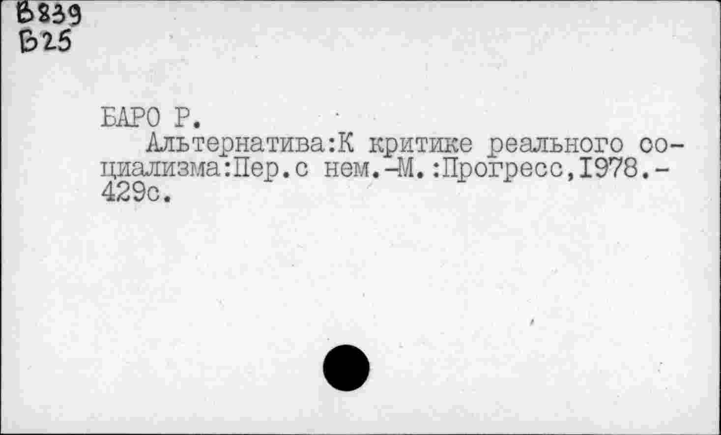 ﻿6239 Е>25
БАРО Р.
Альтернатива:К критике реального социализма :Пер .с нем.-М.:Прогресс,1978.-429с.